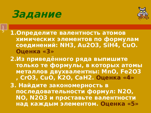 Задание  1.Определите валентность атомов химических элементов по формулам соединений: NH3, Au2O3, SiH4, CuO. Оценка «3» 2.Из приведённого ряда выпишите только те формулы, в которых атомы металлов двухвалентны: MnO, Fe2O3 , CrO3, CuO, K2O, СаH2. Оценка «4» 3. Найдите закономерность в последовательности формул: N2O, NO, N2O3 и проставьте валентности над каждым элементом. Оценка «5»  