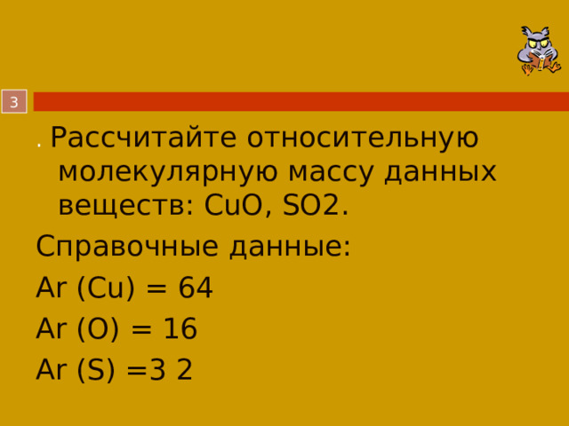  . Рассчитайте относительную молекулярную массу данных веществ: CuO, SO2. Справочные данные: Аr (Cu) = 64  Аr (O) = 16 Аr (S) =3 2  