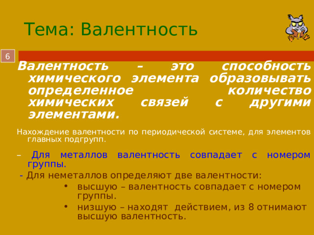 Тема: Валентность  Валентность – это способность химического элемента образовывать определенное количество химических связей с другими элементами.  Нахождение валентности по периодической системе, для элементов главных подгрупп. – Для металлов валентность совпадает с номером группы.  - Для неметаллов определяют две валентности: высшую – валентность совпадает с номером группы. низшую – находят действием, из 8 отнимают высшую валентность. высшую – валентность совпадает с номером группы. низшую – находят действием, из 8 отнимают высшую валентность. высшую – валентность совпадает с номером группы. низшую – находят действием, из 8 отнимают высшую валентность.  