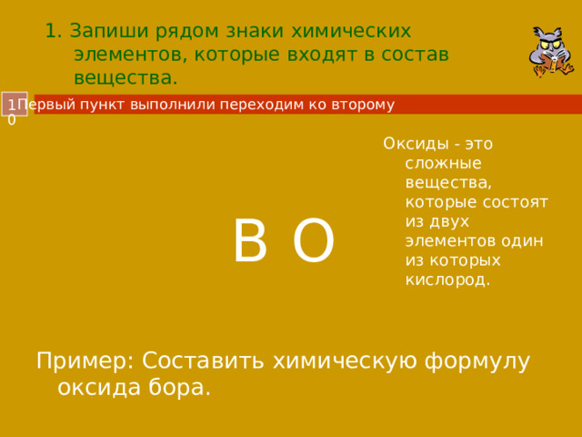 1. Запиши рядом знаки химических элементов, которые входят в состав вещества. Первый пункт выполнили переходим ко второму  Оксиды - это сложные вещества, которые состоят из двух элементов один из которых кислород. B O Пример: Составить химическую формулу оксида бора.  