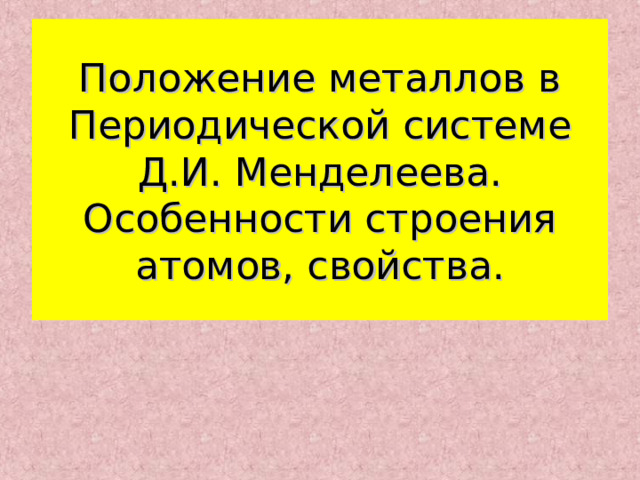 Положение металлов в Периодической системе Д.И. Менделеева. Особенности строения атомов, свойства. 