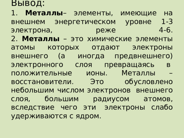 Вывод:   1. Металлы – элементы, имеющие на внешнем энергетическом уровне 1-3 электрона, реже 4-6.  2. Металлы – это химические элементы атомы которых отдают электроны внешнего (а  иногда предвнешнего) электронного слоя превращаясь в  положительные ионы. Металлы – восстановители. Это   обусловлено небольшим числом электронов  внешнего слоя, большим радиусом атомов, вследствие чего эти  электроны слабо удерживаются с ядром. 