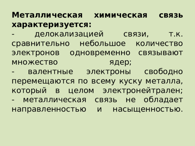 Металлическая химическая связь характеризуется:  - делокализацией связи, т.к. сравнительно небольшое количество электронов  одновременно связывают множество ядер;  - валентные электроны свободно перемещаются по всему куску металла, который в целом электронейтрален;  - металлическая связь не обладает направленностью и насыщенностью.   