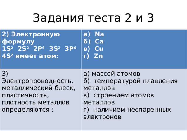 Задания теста 2 и 3 2) Электронную формулу   1S 2   2S 2   2Р 6   3S 2   3Р 6  4S 2 имеет атом: а)  Nа б)  Са в)  Сu г)  Zn  3) Электропроводность, металлический блеск, пластичность, плотность металлов определяются : а) массой атомов б)  температурой плавления металлов в)  строением атомов металлов г)  наличием неспаренных электронов 