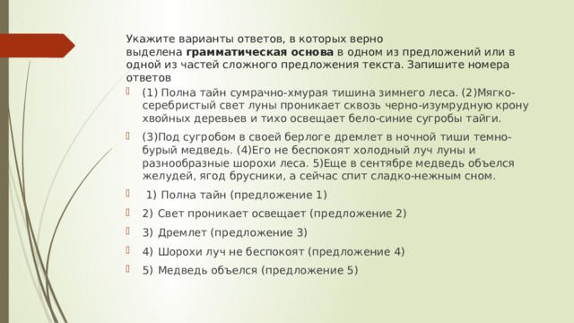 Укажите варианты ответов, в которых верно выделена  грамматическая основа  в одном из предложений или в одной из частей сложного предложения текста. Запишите номера ответов (1) Полна тайн сумрачно-хмурая тишина зимнего леса. (2)Мягко-серебристый свет луны проникает сквозь черно-изумрудную крону хвойных деревьев и тихо освещает бело-синие сугробы тайги. (3)Под сугробом в своей берлоге дремлет в ночной тиши темно-бурый медведь. (4)Его не беспокоят холодный луч луны и разнообразные шорохи леса. 5)Еще в сентябре медведь объелся желудей, ягод брусники, а сейчас спит сладко-нежным сном.   1)  Полна тайн (предложение 1) 2)  Свет проникает освещает (предложение 2) 3)  Дремлет (предложение 3) 4)  Шорохи луч не беспокоят (предложение 4) 5)  Медведь объелся (предложение 5) 