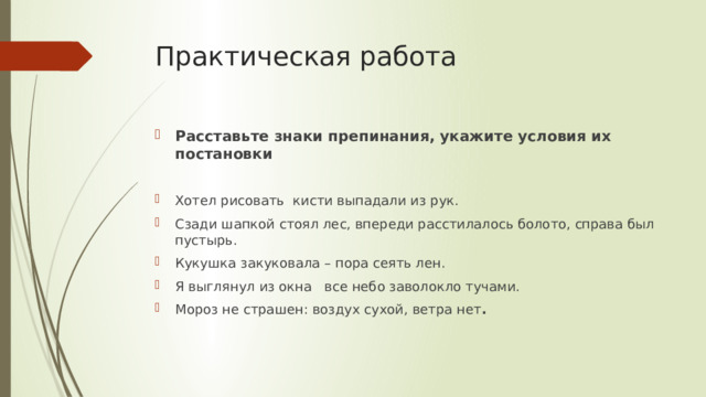 Практическая работа Расставьте знаки препинания, укажите условия их постановки Хотел рисовать кисти выпадали из рук. Сзади шапкой стоял лес, впереди расстилалось болото, справа был пустырь. Кукушка закуковала – пора сеять лен. Я выглянул из окна все небо заволокло тучами. Мороз не страшен: воздух сухой, ветра нет . 