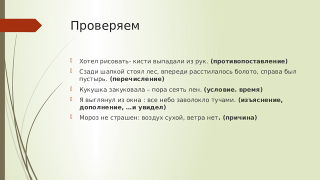 Проверяем Хотел рисовать- кисти выпадали из рук. (противопоставление) Сзади шапкой стоял лес, впереди расстилалось болото, справа был пустырь. (перечисление) Кукушка закуковала – пора сеять лен. (условие. время) Я выглянул из окна : все небо заволокло тучами. (изъяснение, дополнение, …и увидел) Мороз не страшен: воздух сухой, ветра нет . (причина) 