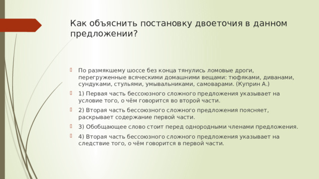 Как объяснить постановку двоеточия в данном предложении?   По размякшему шоссе без конца тянулись ломовые дроги, перегруженные всяческими домашними вещами: тюфяками, диванами, сундуками, стульями, умывальниками, самоварами. (Куприн А.) 1) Первая часть бессоюзного сложного предложения указывает на условие того, о чём говорится во второй части. 2) Вторая часть бессоюзного сложного предложения поясняет, раскрывает содержание первой части. 3) Обобщающее слово стоит перед однородными членами предложения. 4) Вторая часть бессоюзного сложного предложения указывает на следствие того, о чём говорится в первой части. 