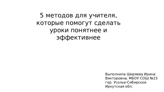 5 методов для учителя, которые помогут сделать уроки понятнее и эффективнее Выполнила Ширяева Ирина Викторовна, МБОУ СОШ №15 гор. Усолье-Сибирское Иркутская обл. 