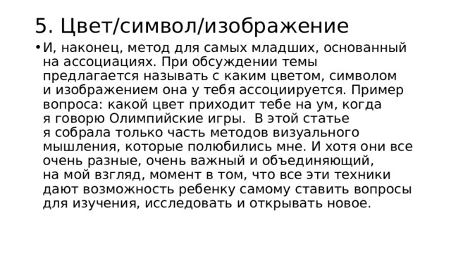 5. Цвет/символ/изображение И, наконец, метод для самых младших, основанный на ассоциациях. При обсуждении темы предлагается называть с каким цветом, символом и изображением она у тебя ассоциируется. Пример вопроса: какой цвет приходит тебе на ум, когда я говорю Олимпийские игры. В этой статье я собрала только часть методов визуального мышления, которые полюбились мне. И хотя они все очень разные, очень важный и объединяющий, на мой взгляд, момент в том, что все эти техники дают возможность ребенку самому ставить вопросы для изучения, исследовать и открывать новое. 