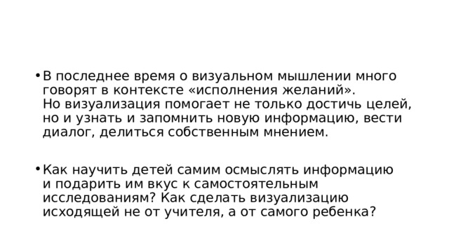 В последнее время о визуальном мышлении много говорят в контексте «исполнения желаний». Но визуализация помогает не только достичь целей, но и узнать и запомнить новую информацию, вести диалог, делиться собственным мнением. Как научить детей самим осмыслять информацию и подарить им вкус к самостоятельным исследованиям? Как сделать визуализацию исходящей не от учителя, а от самого ребенка? 