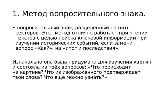 1. Метод вопросительного знака.  вопросительный знак, разделённый на пять секторов. Этот метод отлично работает при чтении текстов с целью поиска ключевой информации при изучении исторических событий, если замени вопрос «Как?», на «итог и последствия». Изначально она была придумана для изучения картин и состояла из трёх вопросов: «Что происходит на картине? Что из изображенного подтверждает твои слова? Что ещё можно узнать?» 