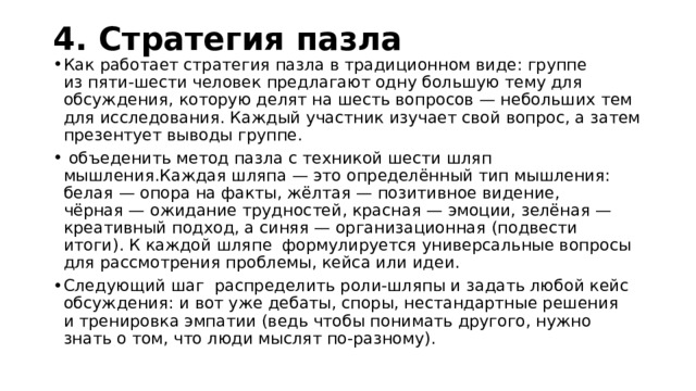 4. Стратегия пазла   Как работает стратегия пазла в традиционном виде: группе из пяти-шести человек предлагают одну большую тему для обсуждения, которую делят на шесть вопросов — небольших тем для исследования. Каждый участник изучает свой вопрос, а затем презентует выводы группе.   объеденить метод пазла с техникой шести шляп мышления.Каждая шляпа — это определённый тип мышления: белая — опора на факты, жёлтая — позитивное видение, чёрная — ожидание трудностей, красная — эмоции, зелёная — креативный подход, а синяя — организационная (подвести итоги). К каждой шляпе  формулируется универсальные вопросы для рассмотрения проблемы, кейса или идеи. Следующий шаг распределить роли-шляпы и задать любой кейс обсуждения: и вот уже дебаты, споры, нестандартные решения и тренировка эмпатии (ведь чтобы понимать другого, нужно знать о том, что люди мыслят по-разному). 