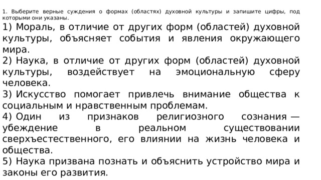 1. Выберите верные суждения о формах (областях) духовной культуры и запишите цифры, под которыми они указаны. 1)  Мораль, в отличие от других форм (областей) духовной культуры, объясняет события и явления окружающего мира. 2)  Наука, в отличие от других форм (областей) духовной культуры, воздействует на эмоциональную сферу человека. 3)  Искусство помогает привлечь внимание общества к социальным и нравственным проблемам. 4)  Один из признаков религиозного сознания  — убеждение в реальном существовании сверхъестественного, его влиянии на жизнь человека и общества. 5)  Наука призвана познать и объяснить устройство мира и законы его развития. 