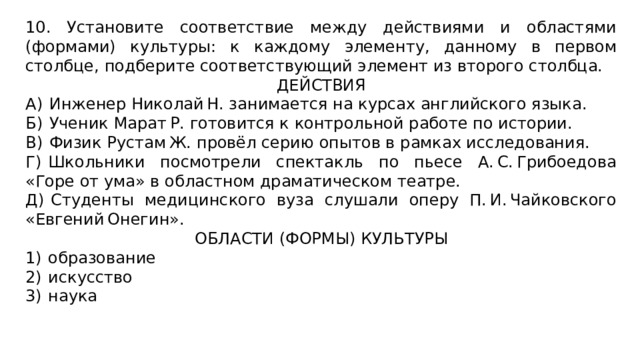 10. Установите соответствие между действиями и областями (формами) культуры: к каждому элементу, данному в первом столбце, подберите соответствующий элемент из второго столбца. ДЕЙСТВИЯ А)  Инженер Николай Н. занимается на курсах английского языка. Б)  Ученик Марат Р. готовится к контрольной работе по истории. В)  Физик Рустам Ж. провёл серию опытов в рамках исследования. Г)  Школьники посмотрели спектакль по пьесе А. С. Грибоедова «Горе от ума» в областном драматическом театре. Д)  Студенты медицинского вуза слушали оперу П. И. Чайковского «Евгений Онегин». ОБЛАСТИ (ФОРМЫ) КУЛЬТУРЫ 1)  образование 2)  искусство 3)  наука 