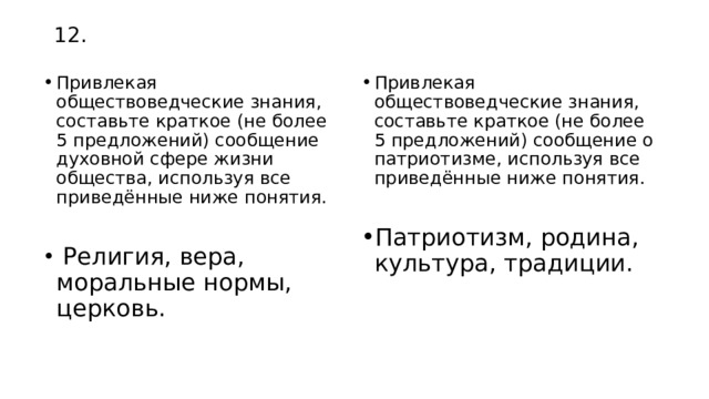 12. Привлекая обществоведческие знания, составьте краткое (не более 5 предложений) сообщение духовной сфере жизни общества, используя все приведённые ниже понятия. Привлекая обществоведческие знания, составьте краткое (не более 5 предложений) сообщение о патриотизме, используя все приведённые ниже понятия.  Религия, вера, моральные нормы, церковь. Патриотизм, родина, культура, традиции. 