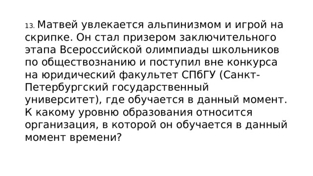 13. Матвей увлекается альпинизмом и игрой на скрипке. Он стал призером заключительного этапа Всероссийской олимпиады школьников по обществознанию и поступил вне конкурса на юридический факультет СПбГУ (Санкт-Петербургский государственный университет), где обучается в данный момент. К какому уровню образования относится организация, в которой он обучается в данный момент времени? 