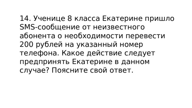 14. Ученице 8 класса Екатерине пришло SMS-сообщение от неизвестного абонента о необходимости перевести 200 рублей на указанный номер телефона. Какое действие следует предпринять Екатерине в данном случае? Поясните свой ответ. 
