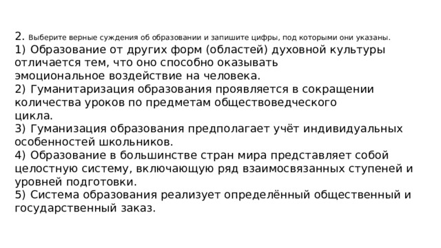 2. Выберите верные суждения об образовании и запишите цифры, под которыми они указаны. 1)  Образование от других форм (областей) духовной культуры отличается тем, что оно способно оказывать эмоциональное воздействие на человека. 2)  Гуманитаризация образования проявляется в сокращении количества уроков по предметам обществоведческого цикла. 3)  Гуманизация образования предполагает учёт индивидуальных особенностей школьников. 4)  Образование в большинстве стран мира представляет собой целостную систему, включающую ряд взаимосвязанных ступеней и уровней подготовки. 5)  Система образования реализует определённый общественный и государственный заказ. 