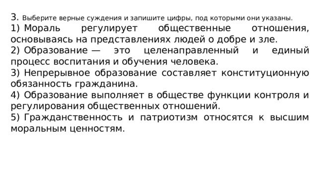 3. Выберите верные суждения и запишите цифры, под которыми они указаны. 1)  Мораль регулирует общественные отношения, основываясь на представлениях людей о добре и зле. 2)  Образование  — это целенаправленный и единый процесс воспитания и обучения человека. 3)  Непрерывное образование составляет конституционную обязанность гражданина. 4)  Образование выполняет в обществе функции контроля и регулирования общественных отношений. 5)  Гражданственность и патриотизм относятся к высшим моральным ценностям. 