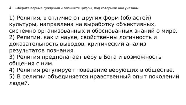 4. Выберите верные суждения и запишите цифры, под которыми они указаны.   1)  Религия, в отличие от других форм (областей) культуры, направлена на выработку объективных, системно организованных и обоснованных знаний о мире. 2)  Религии, как и науке, свойственны логичность и доказательность выводов, критический анализ результатов познания. 3)  Религия предполагает веру в Бога и возможность общения с ним. 4)  Религия регулирует поведение верующих в обществе. 5)  В религии объединяется нравственный опыт поколений людей. 