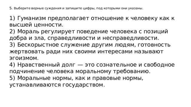 5. Выберите верные суждения и запишите цифры, под которыми они указаны.   1)  Гуманизм предполагает отношение к человеку как к высшей ценности. 2)  Мораль регулирует поведение человека с позиций добра и зла, справедливости и несправедливости. 3)  Бескорыстное служение другим людям, готовность жертвовать ради них своими интересами называют эгоизмом. 4)  Нравственный долг  — это сознательное и свободное подчинение человека моральному требованию. 5)  Моральные нормы, как и правовые нормы, устанавливаются государством. 