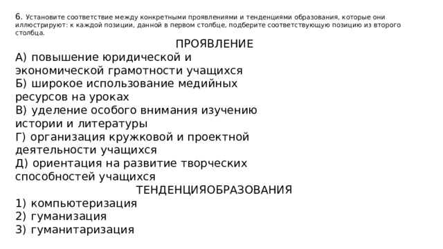 6. Установите соответствие между конкретными проявлениями и тенденциями образования, которые они иллюстрируют: к каждой позиции, данной в первом столбце, подберите соответствующую позицию из второго столбца. ПРОЯВЛЕНИЕ А)  повышение юридической и экономической грамотности учащихся Б)  широкое использование медийных ресурсов на уроках В)  уделение особого внимания изучению истории и литературы Г)  организация кружковой и проектной деятельности учащихся Д)  ориентация на развитие творческих способностей учащихся ТЕНДЕНЦИЯОБРАЗОВАНИЯ 1)  компьютеризация 2)  гуманизация 3)  гуманитаризация 