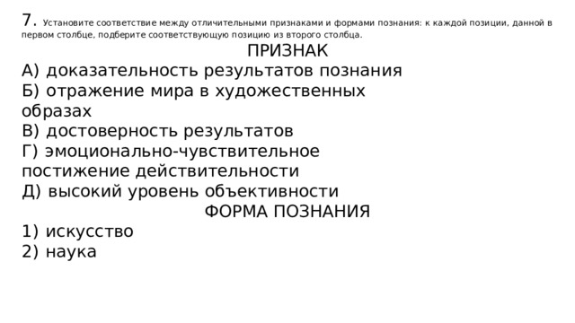 7. Установите соответствие между отличительными признаками и формами познания: к каждой позиции, данной в первом столбце, подберите соответствующую позицию из второго столбца. ПРИЗНАК А)  доказательность результатов познания Б)  отражение мира в художественных образах В)  достоверность результатов Г)  эмоционально-чувствительное постижение действительности Д)  высокий уровень объективности ФОРМА ПОЗНАНИЯ 1)  искусство 2)  наука 