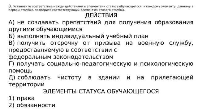 8. Установите соответствие между действиями и элементами статуса обучающегося: к каждому элементу, данному в первом столбце, подберите соответствующий элемент из второго столбца. ДЕЙСТВИЯ А)  не создавать препятствий для получения образования другими обучающимися Б)  выполнять индивидуальный учебный план В)  получить отсрочку от призыва на военную службу, предоставляемую в соответствии с федеральным законодательством Г)  получать социально-педагогическую и психологическую помощь Д)  соблюдать чистоту в здании и на прилегающей территории ЭЛЕМЕНТЫ СТАТУСА ОБУЧАЮЩЕГОСЯ 1)  права 2)  обязанности 