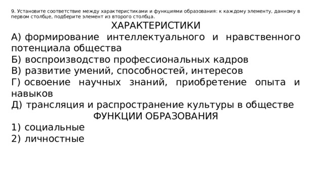 9. Установите соответствие между характеристиками и функциями образования: к каждому элементу, данному в первом столбце, подберите элемент из второго столбца. ХАРАКТЕРИСТИКИ А)  формирование интеллектуального и нравственного потенциала общества Б)  воспроизводство профессиональных кадров В)  развитие умений, способностей, интересов Г)  освоение научных знаний, приобретение опыта и навыков Д)  трансляция и распространение культуры в обществе ФУНКЦИИ ОБРАЗОВАНИЯ 1)  социальные 2)  личностные 
