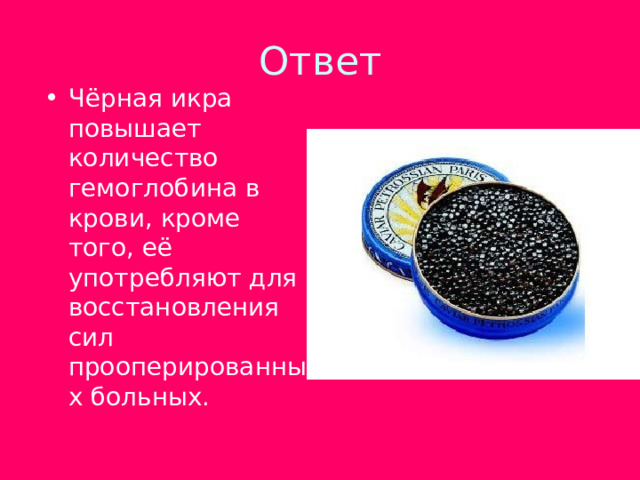 Чёрная икра повышает количество гемоглобина в крови, кроме того, её употребляют для восстановления сил прооперированных больных. 