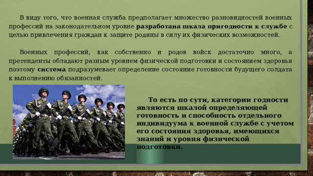 в виду того, что военная служба предполагает множество разновидностей военных профессий на законодательном уровне разработана шкала пригодности к службе с целью привлечения граждан к защите родины в силу их физических возможностей. Военных профессий, как собственно и родов войск достаточно много, а претенденты обладают разным уровнем физической подготовки и состоянием здоровья поэтому система подразумевает определение состояние готовности будущего солдата к выполнению обязанностей.  То есть по сути, категории годности являются шкалой определяющей готовность и способность отдельного индивидуума к военной службе с учетом его состояния здоровья, имеющихся знаний и уровня физической подготовки.    
