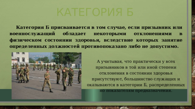 Категория Б Категория Б присваивается в том случае, если призывник или военнослужащий обладает некоторыми отклонениями в физическом состоянии здоровья, вследствие которых занятие определенных должностей противопоказано либо не допустимо. А учитывая, что практически у всех призывников в той или иной степени отклонения в состоянии здоровья присутствуют, большинство служащих и оказываются в категории Б, распределенных по показателям предназначения. 