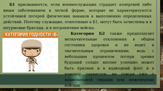 Б1 присваивается, если военнослужащих страдает аллергией либо иным заболеванием в легкой форме, которые не характеризуются устойчивой потерей физических навыков к выполнению определенных действий. Поэтому служащие, отнесенные к Б1, могут быть зачислены и в штурмовые бригады, и в пограничные войска. . Категория Б2 также предполагает незначительные отклонения в общем состоянии здоровья и не ведет к значительным ограничениям, ведь с небольшим процентом потери зрения будущий солдат вполне успешно может быть признан и в надводный флот и в команду танкистов, не говоря уже о национальной гвардии или инженерных войсках 