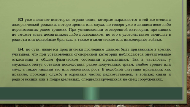 Б3 уже налагает некоторые ограничения, которые выражаются в той же степени аллергической реакции, потере зрения или слуха, не говоря уже о лишнем весе либо перенесенных ранее травмах. При установлении оговоренной категории, призывник не сможет стать десантником либо подводником, но его с удовольствием зачислят в радисты или конвойные бригады, а также в химические или инженерные войска. Б4, по сути, является практически последним шансом быть призванным в армию, учитывая, что при установлении оговоренной категории наблюдаются значительные отклонения в общем физическом состоянии призывникам. Так в частности, у служащих могут остаться последствия ранее полученных травм, слабое зрение или слух, а также лишний вес или маленьких рост. В подобной ситуации призывник как правило, проходит службу в охранных частях радиоустановок, в войсках связи и радиотехники или в подразделениях, специализирующихся на спец сооружениях. 