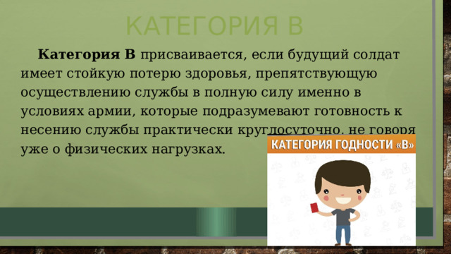 Категория В  Категория В присваивается, если будущий солдат имеет стойкую потерю здоровья, препятствующую осуществлению службы в полную силу именно в условиях армии, которые подразумевают готовность к несению службы практически круглосуточно, не говоря уже о физических нагрузках. 