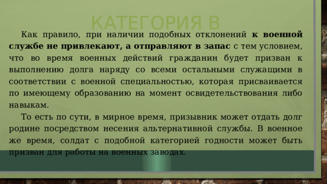 Категория В Как правило, при наличии подобных отклонений к военной службе не привлекают, а отправляют в запас с тем условием, что во время военных действий гражданин будет призван к выполнению долга наряду со всеми остальными служащими в соответствии с военной специальностью, которая присваивается по имеющему образованию на момент освидетельствования либо навыкам. То есть по сути, в мирное время, призывник может отдать долг родине посредством несения альтернативной службы. В военное же время, солдат с подобной категорией годности может быть призван для работы на военных заводах. 