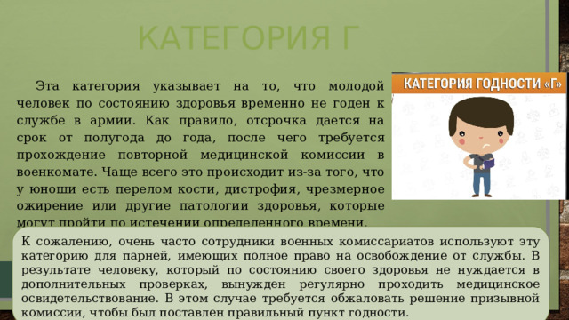 Категория Г Эта категория указывает на то, что молодой человек по состоянию здоровья временно не годен к службе в армии. Как правило, отсрочка дается на срок от полугода до года, после чего требуется прохождение повторной медицинской комиссии в военкомате. Чаще всего это происходит из-за того, что у юноши есть перелом кости, дистрофия, чрезмерное ожирение или другие патологии здоровья, которые могут пройти по истечении определенного времени. К сожалению, очень часто сотрудники военных комиссариатов используют эту категорию для парней, имеющих полное право на освобождение от службы. В результате человеку, который по состоянию своего здоровья не нуждается в дополнительных проверках, вынужден регулярно проходить медицинское освидетельствование. В этом случае требуется обжаловать решение призывной комиссии, чтобы был поставлен правильный пункт годности. 