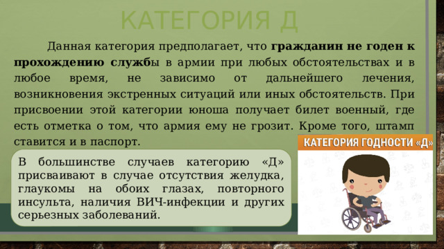 Категория Д  Данная категория предполагает, что гражданин не годен к прохождению служб ы в армии при любых обстоятельствах и в любое время, не зависимо от дальнейшего лечения, возникновения экстренных ситуаций или иных обстоятельств. При присвоении этой категории юноша получает билет военный, где есть отметка о том, что армия ему не грозит. Кроме того, штамп ставится и в паспорт. В большинстве случаев категорию «Д» присваивают в случае отсутствия желудка, глаукомы на обоих глазах, повторного инсульта, наличия ВИЧ-инфекции и других серьезных заболеваний. 