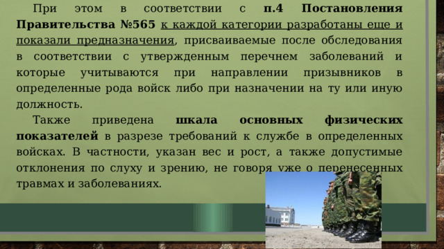 При этом в соответствии с п.4 Постановления Правительства №565 к каждой категории разработаны еще и показали предназначения , присваиваемые после обследования в соответствии с утвержденным перечнем заболеваний и которые учитываются при направлении призывников в определенные рода войск либо при назначении на ту или иную должность. Также приведена шкала основных физических показателей в разрезе требований к службе в определенных войсках. В частности, указан вес и рост, а также допустимые отклонения по слуху и зрению, не говоря уже о перенесенных травмах и заболеваниях. 