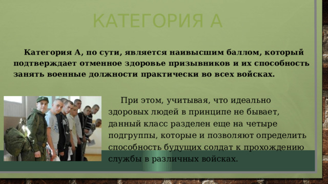 Категория А  Категория А, по сути, является наивысшим баллом, который подтверждает отменное здоровье призывников и их способность занять военные должности практически во всех войсках.  При этом, учитывая, что идеально здоровых людей в принципе не бывает, данный класс разделен еще на четыре подгруппы, которые и позволяют определить способность будущих солдат к прохождению службы в различных войсках. 