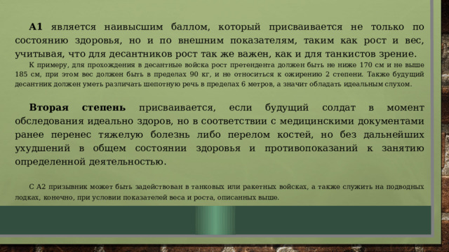 А1 является наивысшим баллом, который присваивается не только по состоянию здоровья, но и по внешним показателям, таким как рост и вес, учитывая, что для десантников рост так же важен, как и для танкистов зрение. К примеру, для прохождения в десантные войска рост претендента должен быть не ниже 170 см и не выше 185 см, при этом вес должен быть в пределах 90 кг, и не относиться к ожирению 2 степени. Также будущий десантник должен уметь различать шепотную речь в пределах 6 метров, а значит обладать идеальным слухом.  Вторая степень присваивается, если будущий солдат в момент обследования идеально здоров, но в соответствии с медицинскими документами ранее перенес тяжелую болезнь либо перелом костей, но без дальнейших ухудшений в общем состоянии здоровья и противопоказаний к занятию определенной деятельностью. С А2 призывник может быть задействован в танковых или ракетных войсках, а также служить на подводных лодках, конечно, при условии показателей веса и роста, описанных выше. 