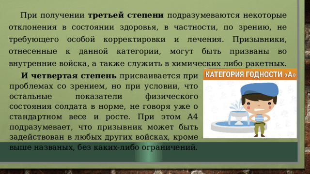 При получении третьей степени подразумеваются некоторые отклонения в состоянии здоровья, в частности, по зрению, не требующего особой корректировки и лечения. Призывники, отнесенные к данной категории, могут быть призваны во внутренние войска, а также служить в химических либо ракетных. И четвертая степень присваивается при проблемах со зрением, но при условии, что остальные показатели физического состояния солдата в норме, не говоря уже о стандартном весе и росте. При этом А4 подразумевает, что призывник может быть задействован в любых других войсках, кроме выше названых, без каких-либо ограничений. 