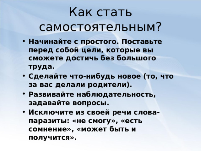 Как стать самостоятельным? Начинайте с простого. Поставьте перед собой цели, которые вы сможете достичь без большого труда. Сделайте что-нибудь новое (то, что за вас делали родители). Развивайте  наблюдательность, задавайте вопросы. Исключите из своей речи слова-паразиты: «не смогу», «есть сомнение», «может быть и получится».  