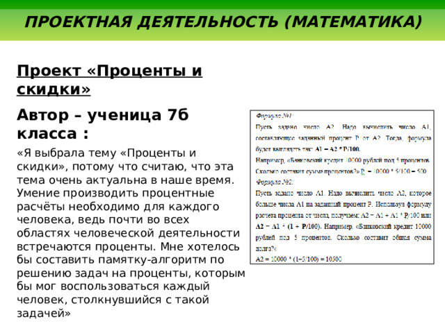  ПРОЕКТНАЯ ДЕЯТЕЛЬНОСТЬ (МАТЕМАТИКА) Проект «Проценты и скидки» Автор – ученица 7б класса : «Я выбрала тему «Проценты и скидки», потому что считаю, что эта тема очень актуальна в наше время. Умение производить процентные расчёты необходимо для каждого человека, ведь почти во всех областях человеческой деятельности встречаются проценты. Мне хотелось бы составить памятку-алгоритм по решению задач на проценты, которым бы мог воспользоваться каждый человек, столкнувшийся с такой задачей» 