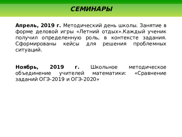  СЕМИНАРЫ Апрель, 2019 г. Методический день школы. Занятие в форме деловой игры «Летний отдых».Каждый ученик получил определенную роль, в контексте задания. Сформированы кейсы для решения проблемных ситуаций. Ноябрь, 2019 г. Школьное методическое объединение учителей математики: «Сравнение заданий ОГЭ-2019 и ОГЭ-2020» 