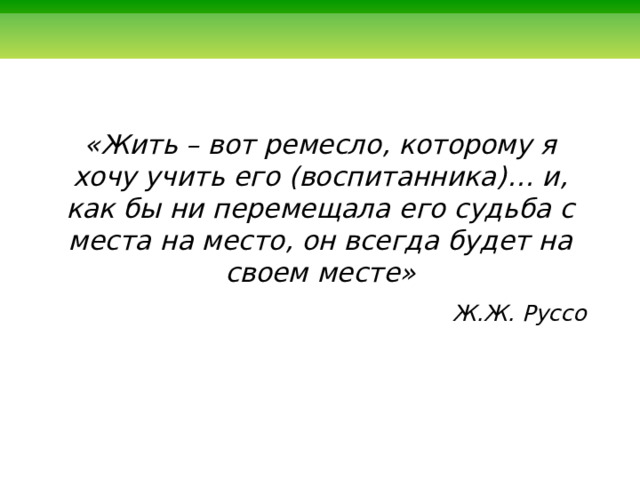   «Жить – вот ремесло, которому я хочу учить его (воспитанника)… и, как бы ни перемещала его судьба с места на место, он всегда будет на своем месте» Ж.Ж. Руссо  