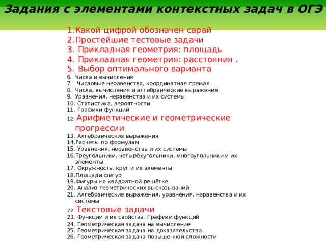  Задания с элементами контекстных задач в ОГЭ  Какой цифрой обозначен сарай   Простейшие тестовые задачи   Прикладная геометрия: площадь   Прикладная геометрия: расстояния .  Выбор оптимального варианта  Числа и вычисления   Числовые неравенства, координатная прямая  Числа, вычисления и алгебраические выражения  Уравнения, неравенства и их системы   Статистика, вероятности   Графики функций   Арифметические и геометрические прогрессии   Алгебраические выражения  Расчеты по формулам   Уравнения, неравенства и их системы  Треугольники, четырёхугольники, многоугольники и их элементы   Окружность, круг и их элементы  Площади фигур  Фигуры на квадратной решётке   Анализ геометрических высказываний   Алгебраические выражения, уравнения, неравенства и их системы   Текстовые задачи   Функции и их свойства. Графики функций   Геометрическая задача на вычисление   Геометрическая задача на доказательство  Геометрическая задача повышенной сложности 