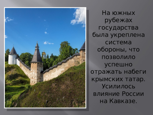 На южных рубежах государства была укреплена система обороны, что позволило успешно отражать набеги крымских татар. Усилилось влияние России на Кавказе. 