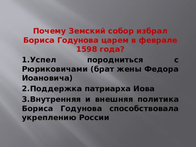 Почему Земский собор избрал Бориса Годунова царем в феврале 1598 года? 1.Успел породниться с Рюриковичами (брат жены Федора Иоановича) 2.Поддержка патриарха Иова 3.Внутренняя и внешняя политика Бориса Годунова способствовала укреплению России 